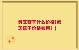 灵芝菇干什么价格(灵芝菇干价格如何？)