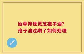 仙草传世灵芝孢子油？孢子油过期了如何处理