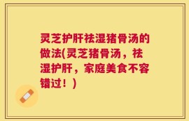 灵芝护肝祛湿猪骨汤的做法(灵芝猪骨汤，祛湿护肝，家庭美食不容错过！)