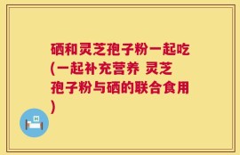 硒和灵芝孢子粉一起吃(一起补充营养 灵芝孢子粉与硒的联合食用)