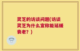 灵芝的访谈问题(访谈灵芝为什么宣称能延缓衰老？)