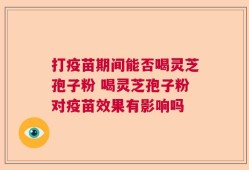 打疫苗期间能否喝灵芝孢子粉 喝灵芝孢子粉对疫苗效果有影响吗