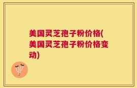 美国灵芝孢子粉价格(美国灵芝孢子粉价格变动)