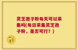 灵芝孢子粉每天可以采集吗(每日采集灵芝孢子粉，是否可行？)