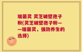 瑞菌灵 灵芝破壁孢子粉(灵芝破壁孢子粉——瑞菌灵，强劲养生的选择)