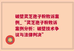 破壁灵芝孢子粉败诉案例_“灵芝孢子粉败诉案例分析：破壁技术争议与法律判决”