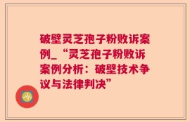破壁灵芝孢子粉败诉案例_“灵芝孢子粉败诉案例分析：破壁技术争议与法律判决”