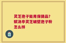 灵芝孢子能用保健品？赋汤亭灵芝破壁孢子粉怎么样