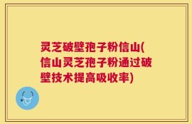灵芝破壁孢子粉信山(信山灵芝孢子粉通过破壁技术提高吸收率)