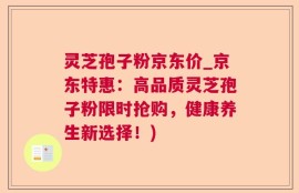 灵芝孢子粉京东价_京东特惠：高品质灵芝孢子粉限时抢购，健康养生新选择！)