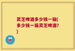灵芝啤酒多少钱一箱(多少钱一箱灵芝啤酒？)