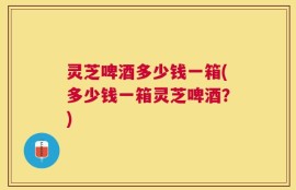 灵芝啤酒多少钱一箱(多少钱一箱灵芝啤酒？)