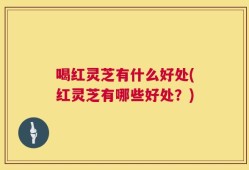 喝红灵芝有什么好处(红灵芝有哪些好处？)