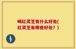 喝红灵芝有什么好处(红灵芝有哪些好处？)
