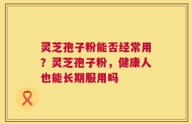 灵芝孢子粉能否经常用？灵芝孢子粉，健康人也能长期服用吗