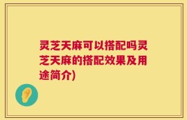 灵芝天麻可以搭配吗灵芝天麻的搭配效果及用途简介)