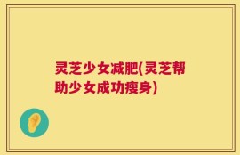 灵芝少女减肥(灵芝帮助少女成功瘦身)
