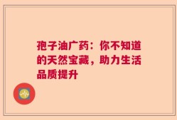 孢子油广药：你不知道的天然宝藏，助力生活品质提升