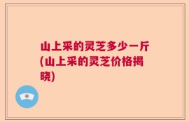 山上采的灵芝多少一斤(山上采的灵芝价格揭晓)