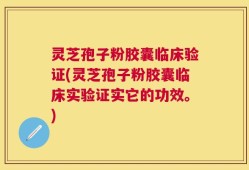 灵芝孢子粉胶囊临床验证(灵芝孢子粉胶囊临床实验证实它的功效。)