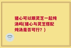 猪心可以跟灵芝一起炖汤吗(猪心与灵芝搭配炖汤是否可行？)