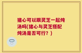 猪心可以跟灵芝一起炖汤吗(猪心与灵芝搭配炖汤是否可行？)