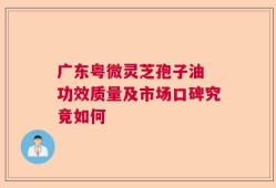 广东粤微灵芝孢子油 功效质量及市场口碑究竟如何