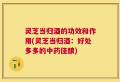 灵芝当归酒的功效和作用(灵芝当归酒：好处多多的中药佳酿)