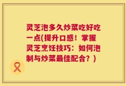 灵芝泡多久炒菜吃好吃一点(提升口感！掌握灵芝烹饪技巧：如何泡制与炒菜最佳配合？)