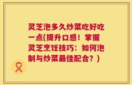 灵芝泡多久炒菜吃好吃一点(提升口感！掌握灵芝烹饪技巧：如何泡制与炒菜最佳配合？)