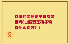 口服的灵芝孢子粉有效果吗(口服灵芝孢子粉有什么功效？)