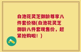 白池花灵芝御龄尊享八件套价格(白池花灵芝御龄八件套现售价，赶紧抢购啦！)