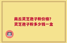 商丘灵芝孢子粉价格？灵芝孢子粉多少钱一盒