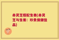 赤灵芝搭配生姜(赤灵芝与生姜：珍贵保健佳品)