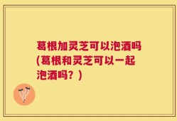 葛根加灵芝可以泡酒吗(葛根和灵芝可以一起泡酒吗？)