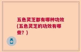 五色灵芝都有哪种功效(五色灵芝的功效有哪些？)