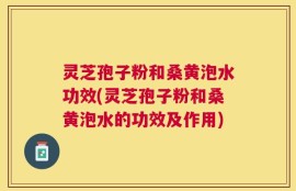 灵芝孢子粉和桑黄泡水功效(灵芝孢子粉和桑黄泡水的功效及作用)