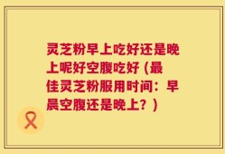 灵芝粉早上吃好还是晚上呢好空腹吃好 (最佳灵芝粉服用时间：早晨空腹还是晚上？)
