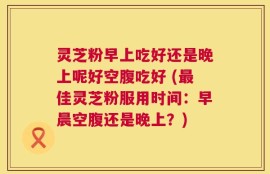 灵芝粉早上吃好还是晚上呢好空腹吃好 (最佳灵芝粉服用时间：早晨空腹还是晚上？)