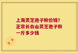 上海灵芝孢子粉价钱？正宗长白山灵芝孢子粉一斤多少钱