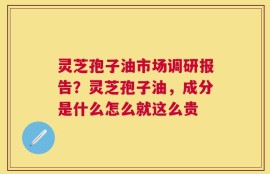 灵芝孢子油市场调研报告？灵芝孢子油，成分是什么怎么就这么贵