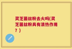 灵芝菌丝粉去火吗(灵芝菌丝粉具有清热作用？)