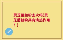 灵芝菌丝粉去火吗(灵芝菌丝粉具有清热作用？)