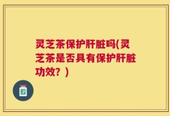灵芝茶保护肝脏吗(灵芝茶是否具有保护肝脏功效？)