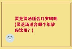 灵芝煲汤适合几岁喝呢(灵芝汤适合哪个年龄段饮用？)