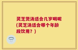 灵芝煲汤适合几岁喝呢(灵芝汤适合哪个年龄段饮用？)