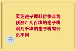 灵芝孢子原料价格走势预测？几百块的孢子粉跟几千块的孢子粉有什么不同