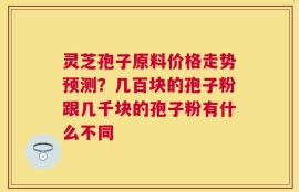 灵芝孢子原料价格走势预测？几百块的孢子粉跟几千块的孢子粉有什么不同