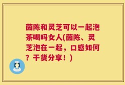 茵陈和灵芝可以一起泡茶喝吗女人(茵陈、灵芝泡在一起，口感如何？干货分享！)