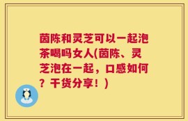 茵陈和灵芝可以一起泡茶喝吗女人(茵陈、灵芝泡在一起，口感如何？干货分享！)